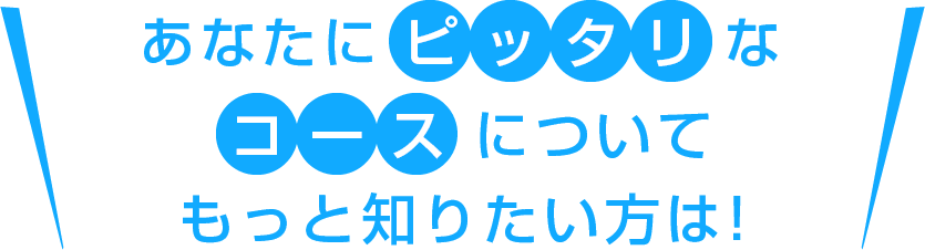 あなたにピッタリなコースについてもっと知りたい方は！