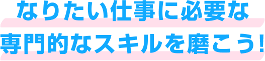 なりたい仕事に必要な 専門的なスキルを磨こう！