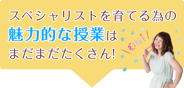 スペシャリストを育てる為の 魅力的な授業はまだまだたくさん！