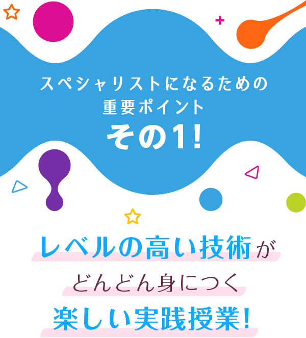 スペシャリストになるための重要ポイント その１! レベルの高い技術が どんどん身につく楽しい実践授業！