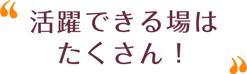 活躍できる場はたくさん！