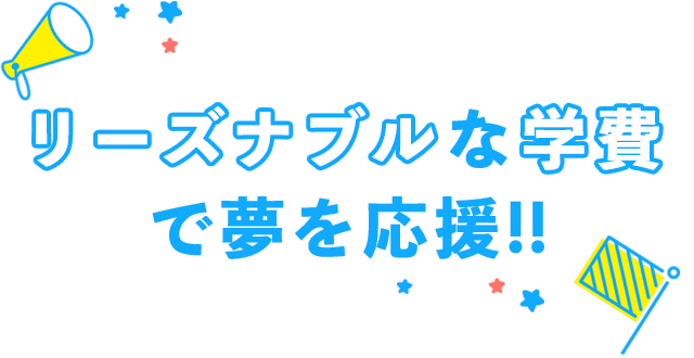 リーズナブルな 学費で夢を応援！