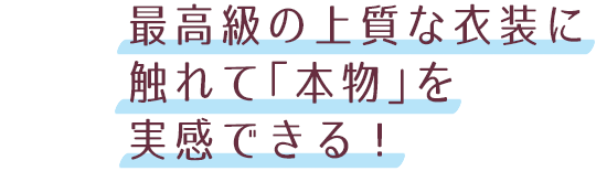 最高級の上質な衣装に触れて「本物」を実感できる！