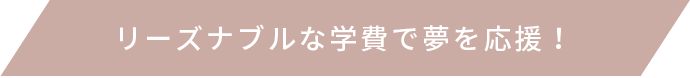 リーズナブルな学費で夢を応援！